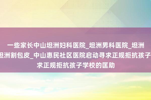 一些家长中山坦洲妇科医院_坦洲男科医院_坦洲人流医院_坦洲割包皮_中山惠民社区医院启动寻求正规拒抗孩子学校的匡助