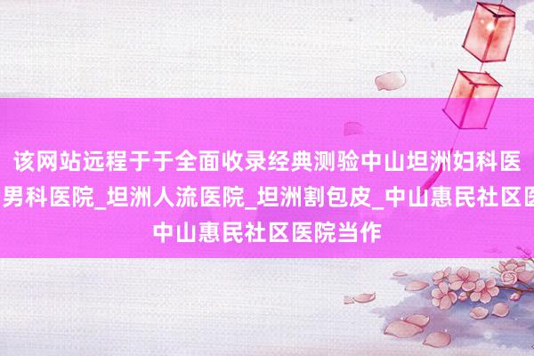 该网站远程于于全面收录经典测验中山坦洲妇科医院_坦洲男科医院_坦洲人流医院_坦洲割包皮_中山惠民社区医院当作