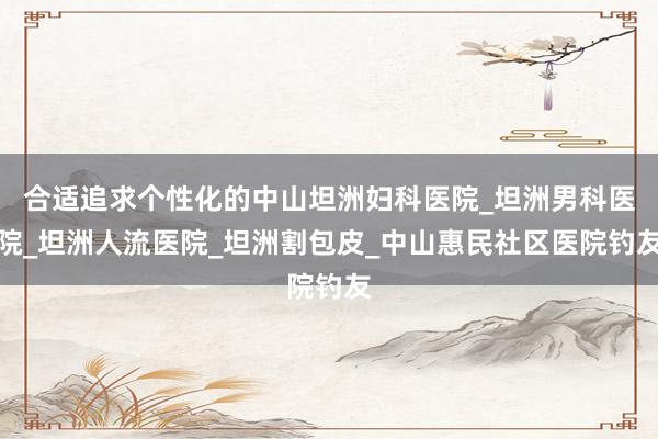 合适追求个性化的中山坦洲妇科医院_坦洲男科医院_坦洲人流医院_坦洲割包皮_中山惠民社区医院钓友