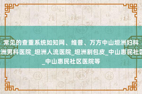 常见的查重系统如知网、维普、万方中山坦洲妇科医院_坦洲男科医院_坦洲人流医院_坦洲割包皮_中山惠民社区医院等